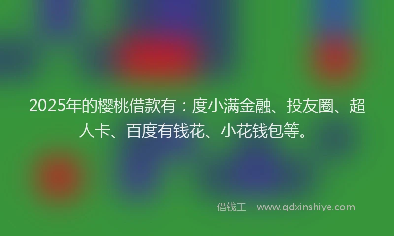 2025年的樱桃借款有：度小满金融、投友圈、超人卡、百度有钱花、小花钱包等。
