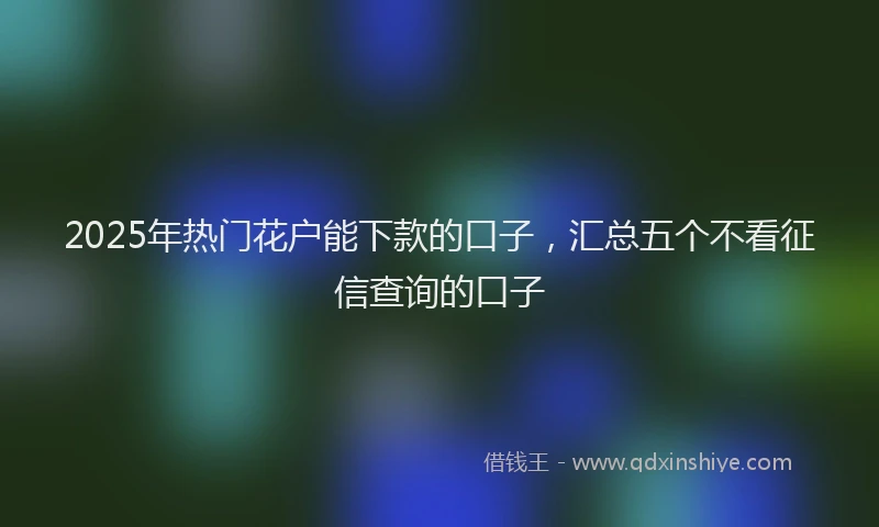 2025年热门花户能下款的口子，汇总五个不看征信查询的口子