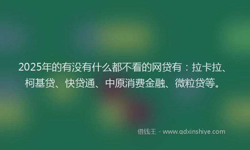 2025年的有没有什么都不看的网贷有：拉卡拉、柯基贷、快贷通、中原消费金融、微粒贷等。