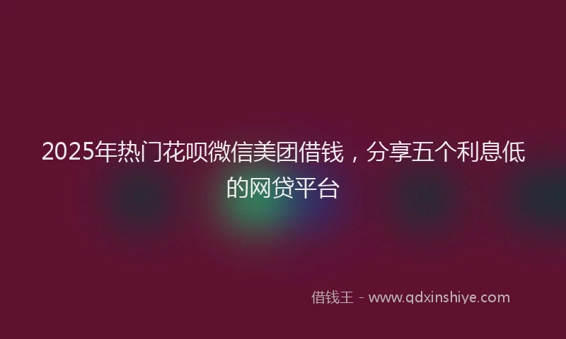 2025年热门花呗微信美团借钱，分享五个利息低的网贷平台