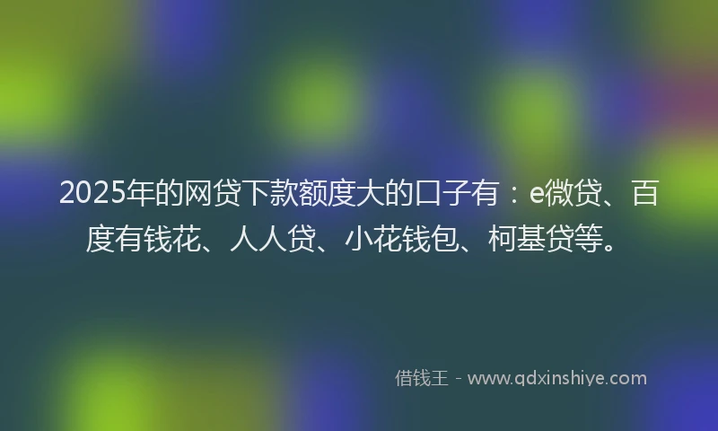 2025年的网贷下款额度大的口子有：e微贷、百度有钱花、人人贷、小花钱包、柯基贷等。