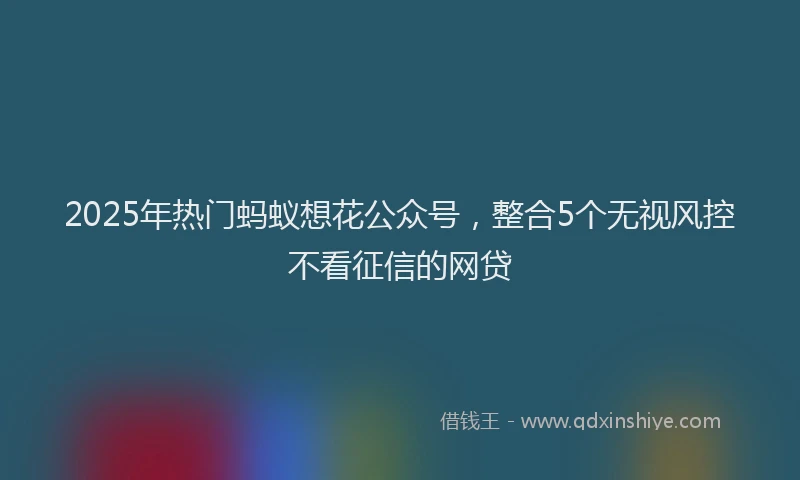 2025年热门蚂蚁想花公众号，整合5个无视风控不看征信的网贷