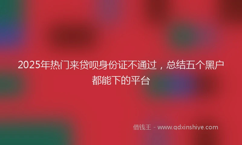 2025年热门来贷呗身份证不通过，总结五个黑户都能下的平台