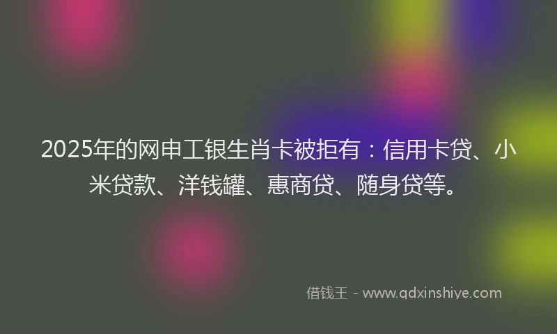 2025年的网申工银生肖卡被拒有：信用卡贷、小米贷款、洋钱罐、惠商贷、随身贷等。