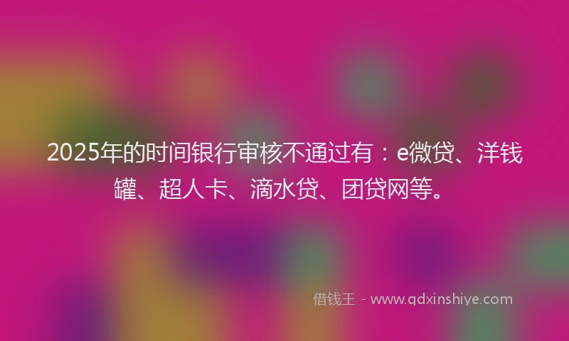2025年的时间银行审核不通过有：e微贷、洋钱罐、超人卡、滴水贷、团贷网等。