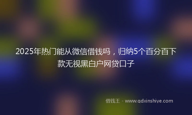 2025年热门能从微信借钱吗，归纳5个百分百下款无视黑白户网贷口子