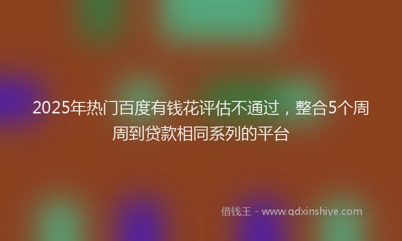 2025年热门百度有钱花评估不通过，整合5个周周到贷款相同系列的平台