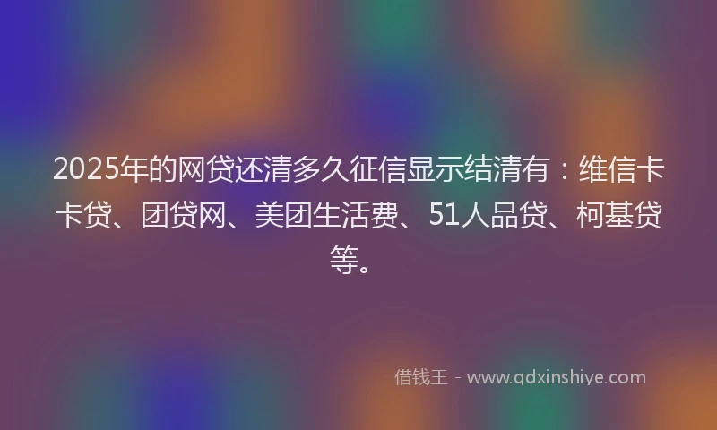 2025年的网贷还清多久征信显示结清有：维信卡卡贷、团贷网、美团生活费、51人品贷、柯基贷等。