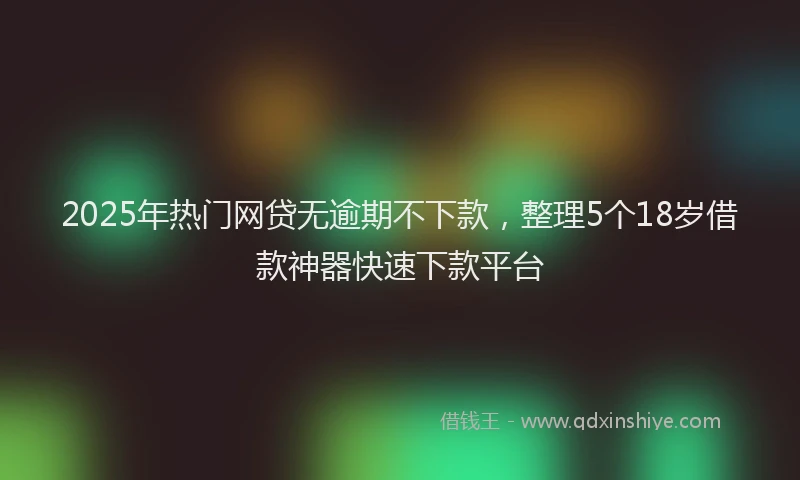 2025年热门网贷无逾期不下款，整理5个18岁借款神器快速下款平台