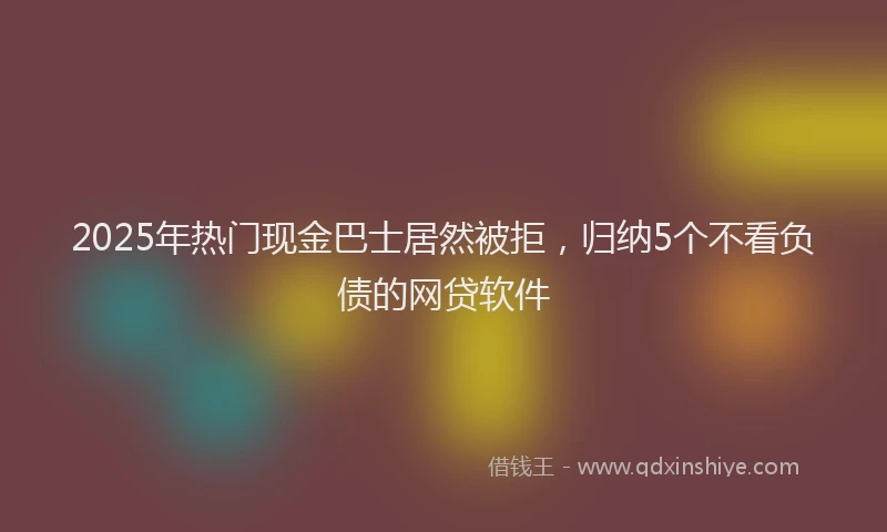 2025年热门现金巴士居然被拒，归纳5个不看负债的网贷软件