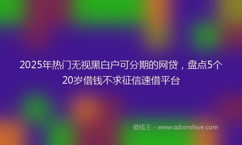 2025年热门无视黑白户可分期的网贷，盘点5个20岁借钱不求征信速借平台