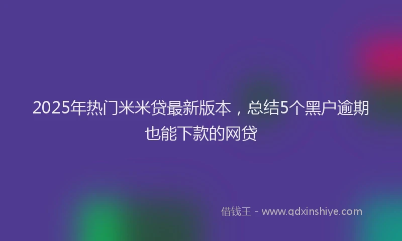 2025年热门米米贷最新版本，总结5个黑户逾期也能下款的网贷