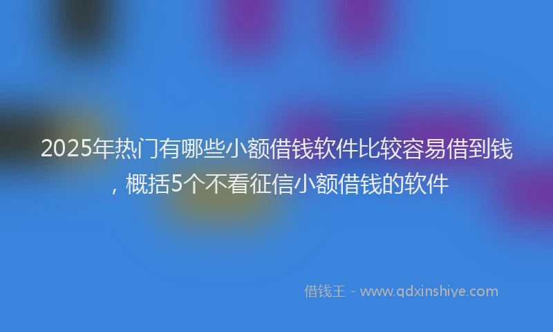 2025年热门有哪些小额借钱软件比较容易借到钱，概括5个不看征信小额借钱的软件
