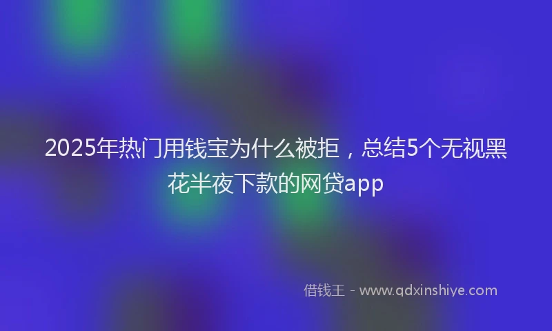 2025年热门用钱宝为什么被拒，总结5个无视黑花半夜下款的网贷app