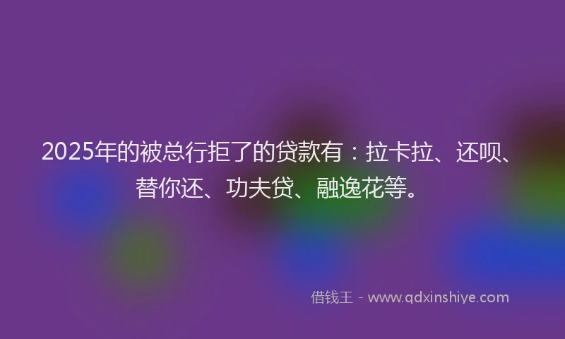 2025年的被总行拒了的贷款有：拉卡拉、还呗、替你还、功夫贷、融逸花等。