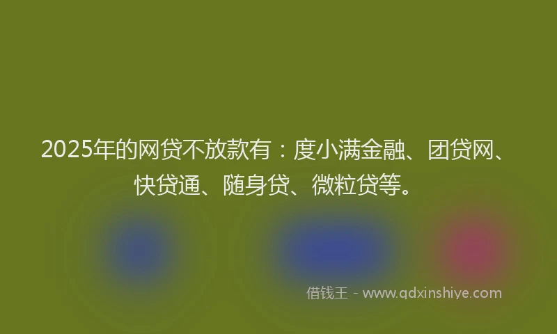 2025年的网贷不放款有：度小满金融、团贷网、快贷通、随身贷、微粒贷等。