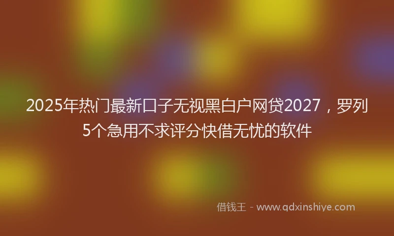 2025年热门最新口子无视黑白户网贷2027，罗列5个急用不求评分快借无忧的软件