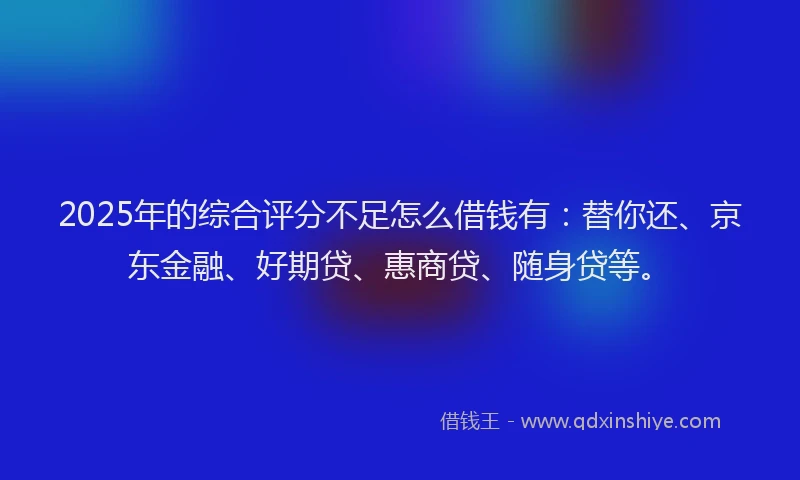 2025年的综合评分不足怎么借钱有：替你还、京东金融、好期贷、惠商贷、随身贷等。