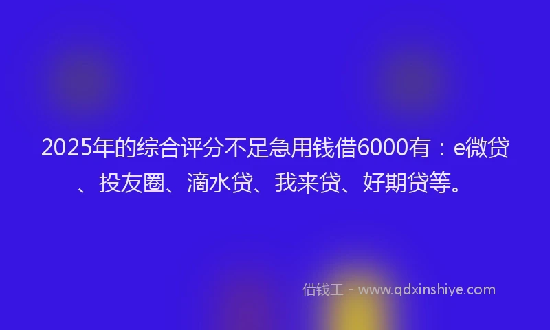 2025年的综合评分不足急用钱借6000有：e微贷、投友圈、滴水贷、我来贷、好期贷等。