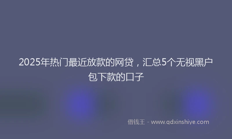 2025年热门最近放款的网贷，汇总5个无视黑户包下款的口子
