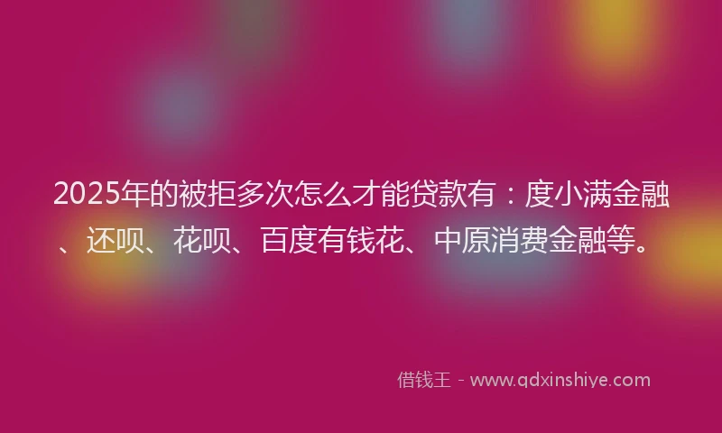 2025年的被拒多次怎么才能贷款有：度小满金融、还呗、花呗、百度有钱花、中原消费金融等。