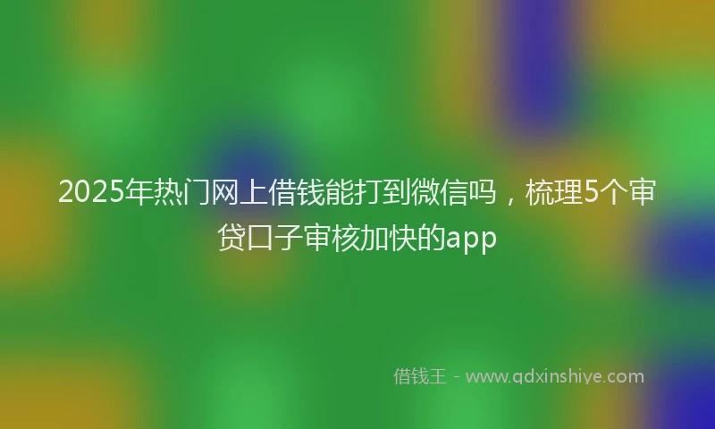2025年热门网上借钱能打到微信吗，梳理5个审贷口子审核加快的app
