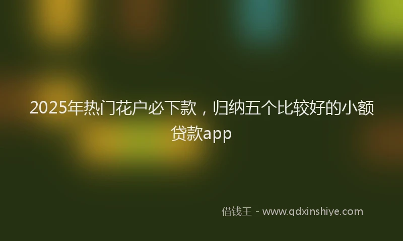 2025年热门花户必下款，归纳五个比较好的小额贷款app