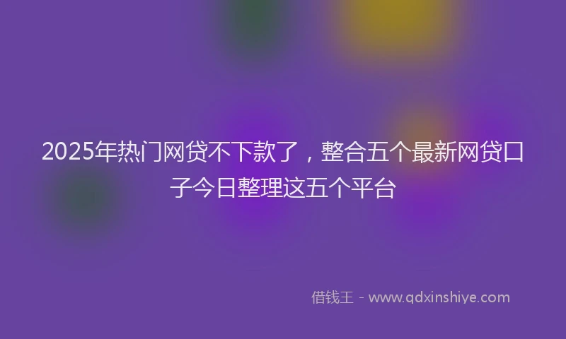 2025年热门网贷不下款了，整合五个最新网贷口子今日整理这五个平台