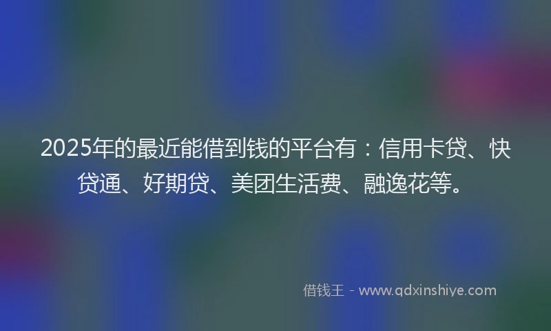 2025年的最近能借到钱的平台有：信用卡贷、快贷通、好期贷、美团生活费、融逸花等。
