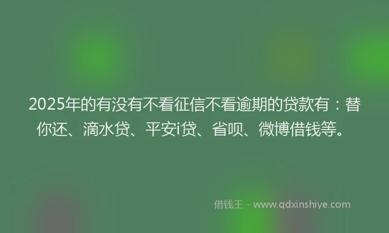 2025年的有没有不看征信不看逾期的贷款有：替你还、滴水贷、平安i贷、省呗、微博借钱等。