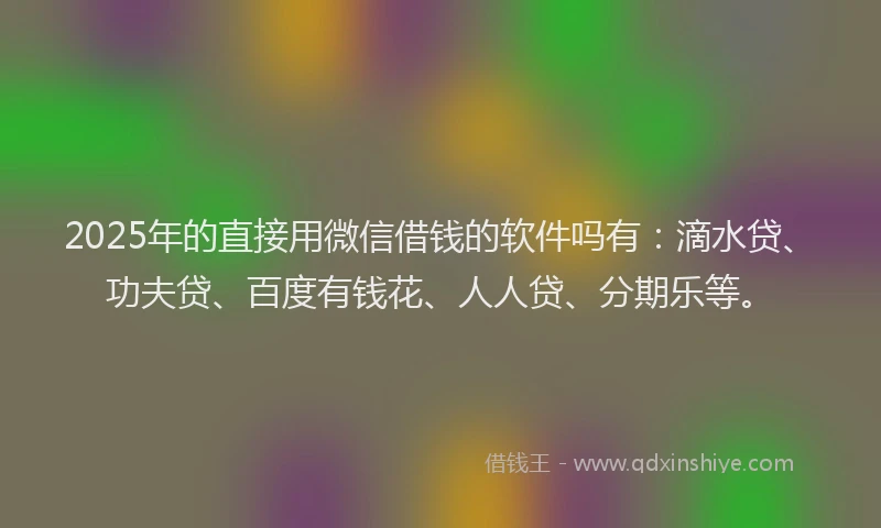 2025年的直接用微信借钱的软件吗有：滴水贷、功夫贷、百度有钱花、人人贷、分期乐等。