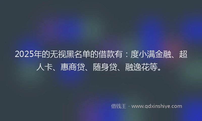 2025年的无视黑名单的借款有：度小满金融、超人卡、惠商贷、随身贷、融逸花等。