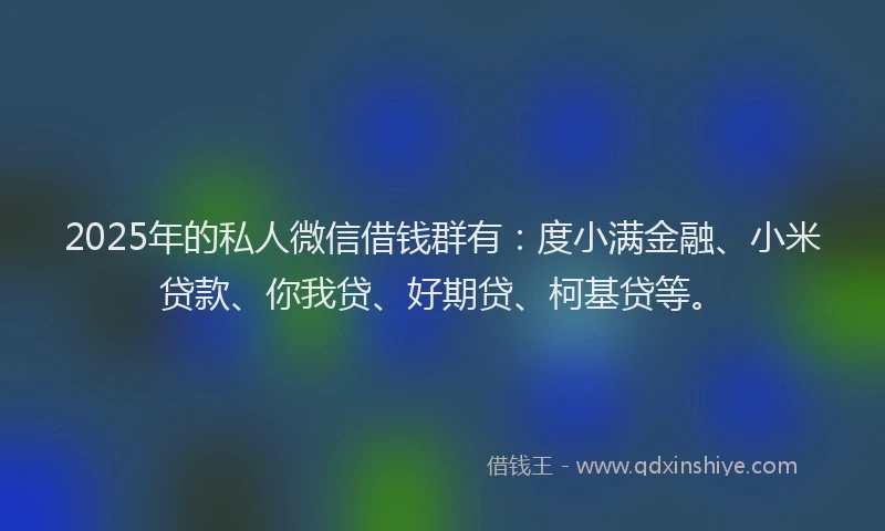 2025年的私人微信借钱群有：度小满金融、小米贷款、你我贷、好期贷、柯基贷等。