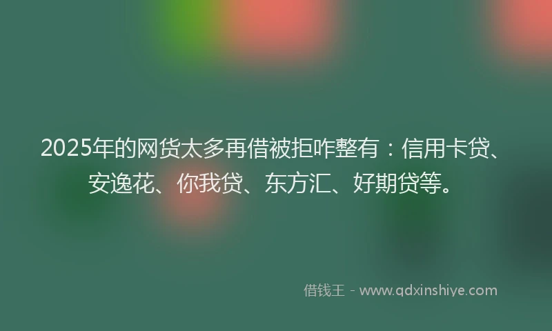 2025年的网货太多再借被拒咋整有：信用卡贷、安逸花、你我贷、东方汇、好期贷等。