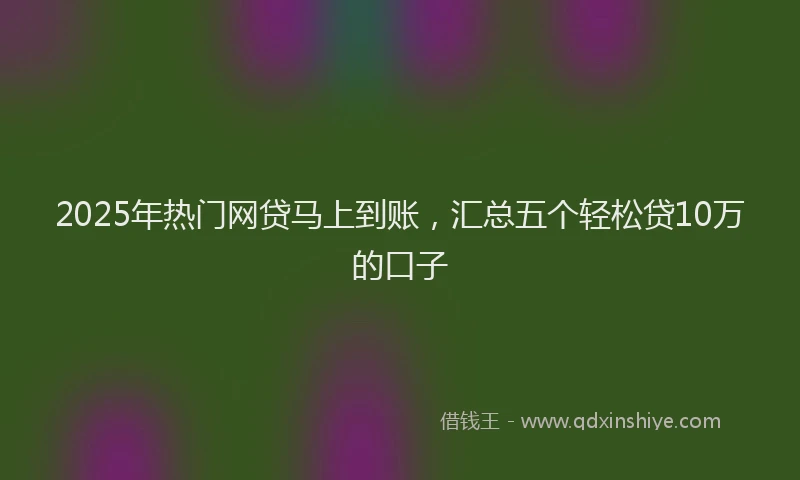 2025年热门网贷马上到账，汇总五个轻松贷10万的口子