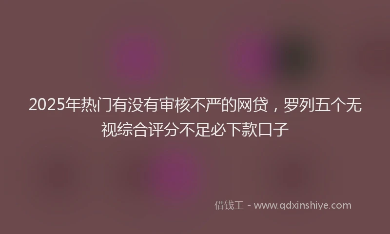 2025年热门有没有审核不严的网贷，罗列五个无视综合评分不足必下款口子