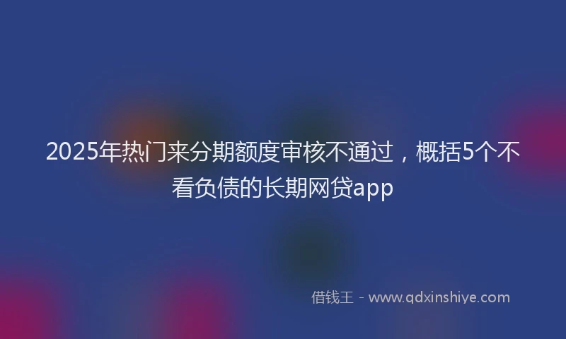 2025年热门来分期额度审核不通过，概括5个不看负债的长期网贷app