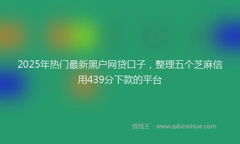 2025年热门最新黑户网贷口子，整理五个芝麻信用439分下款的平台