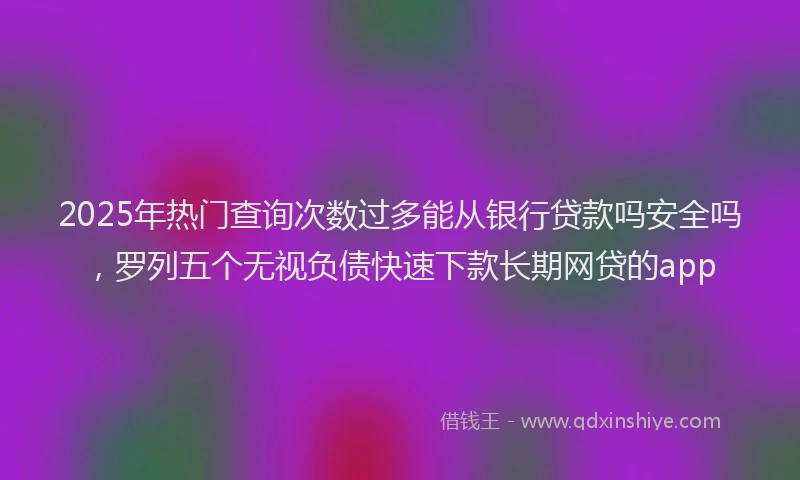 2025年热门查询次数过多能从银行贷款吗安全吗，罗列五个无视负债快速下款长期网贷的app