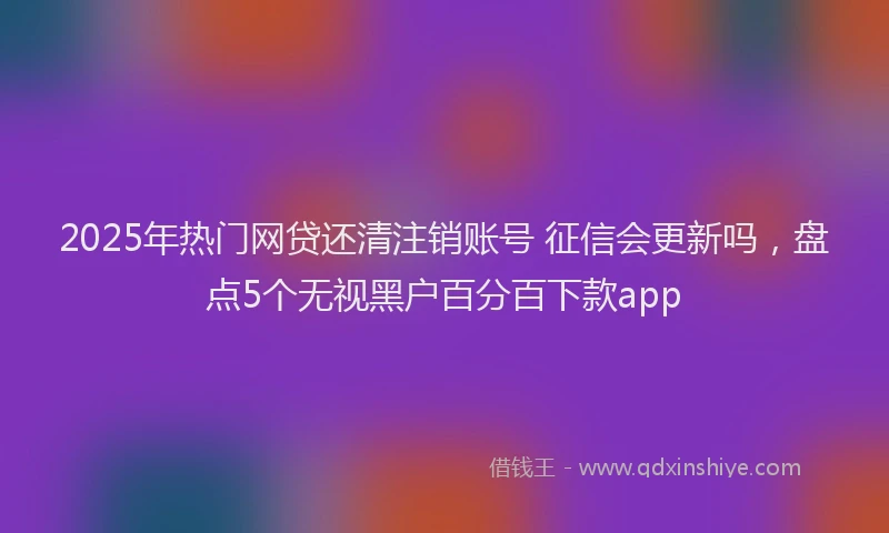2025年热门网贷还清注销账号 征信会更新吗，盘点5个无视黑户百分百下款app