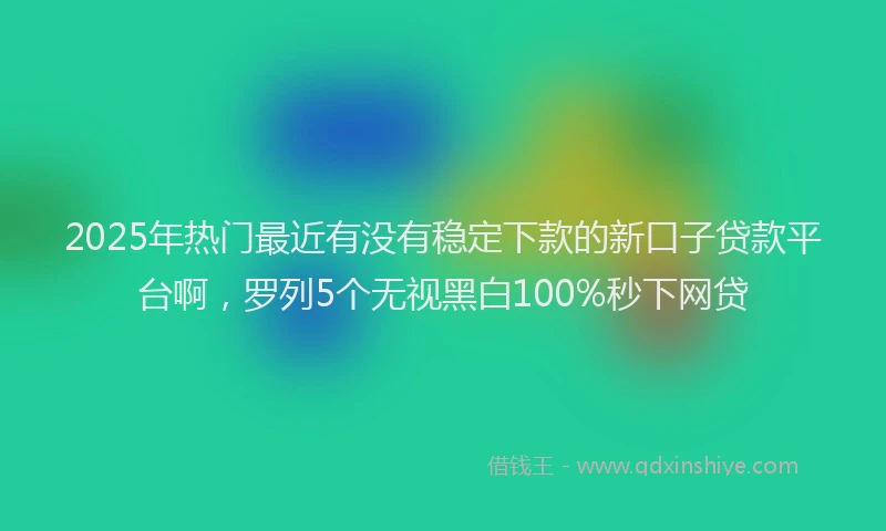 2025年热门最近有没有稳定下款的新口子贷款平台啊，罗列5个无视黑白100%秒下网贷