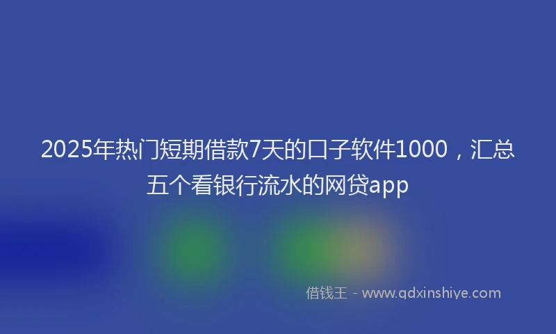 2025年热门短期借款7天的口子软件1000，汇总五个看银行流水的网贷app