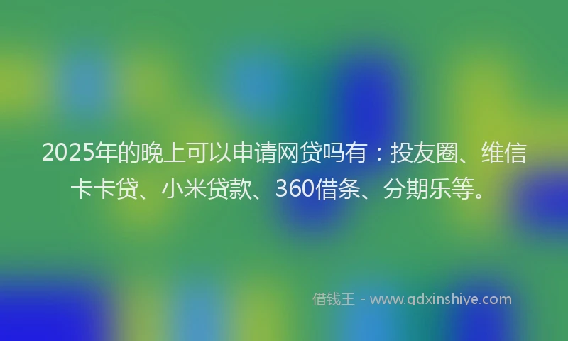 2025年的晚上可以申请网贷吗有：投友圈、维信卡卡贷、小米贷款、360借条、分期乐等。