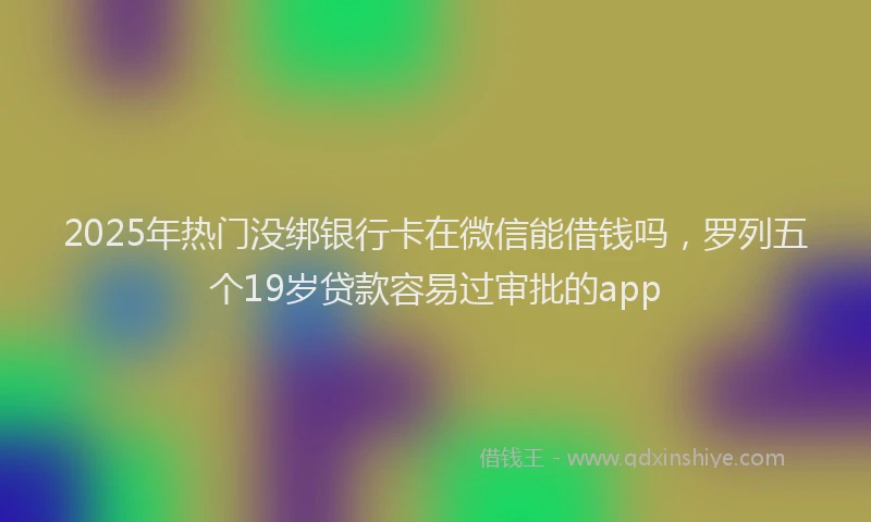 2025年热门没绑银行卡在微信能借钱吗，罗列五个19岁贷款容易过审批的app
