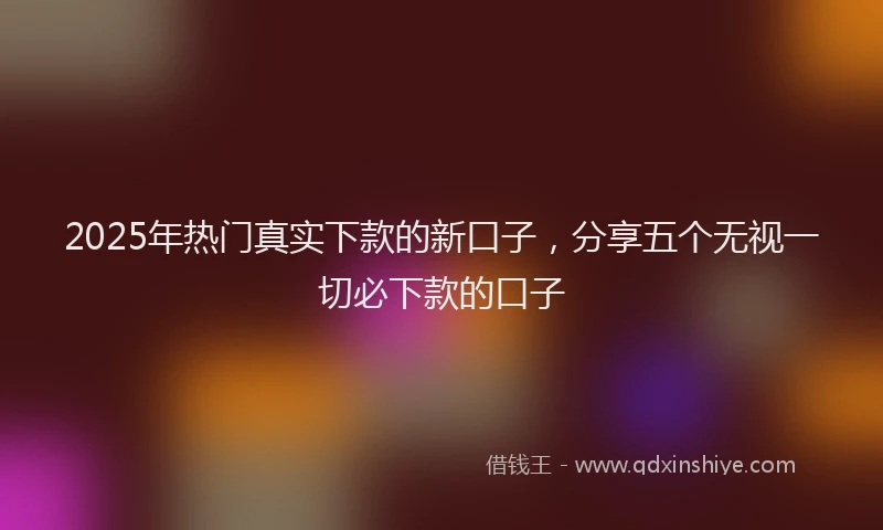 2025年热门真实下款的新口子，分享五个无视一切必下款的口子