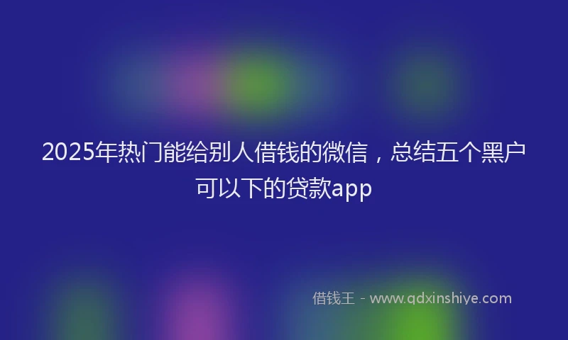 2025年热门能给别人借钱的微信，总结五个黑户可以下的贷款app
