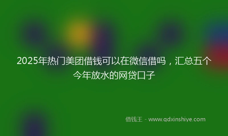 2025年热门美团借钱可以在微信借吗，汇总五个今年放水的网贷口子