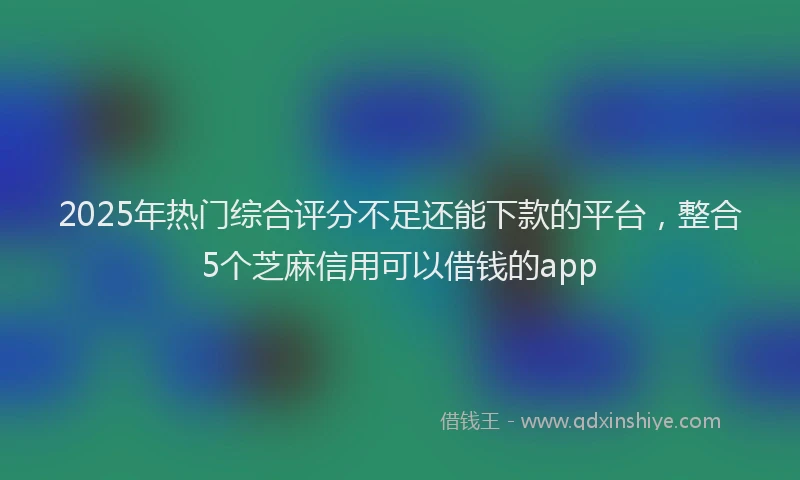 2025年热门综合评分不足还能下款的平台，整合5个芝麻信用可以借钱的app
