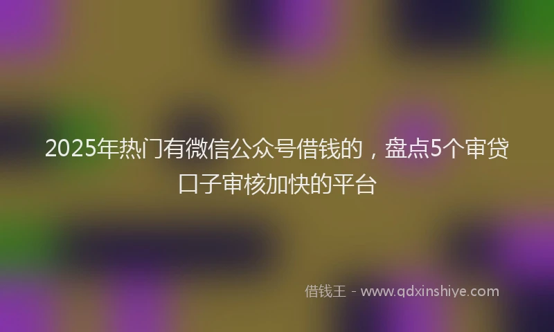 2025年热门有微信公众号借钱的，盘点5个审贷口子审核加快的平台