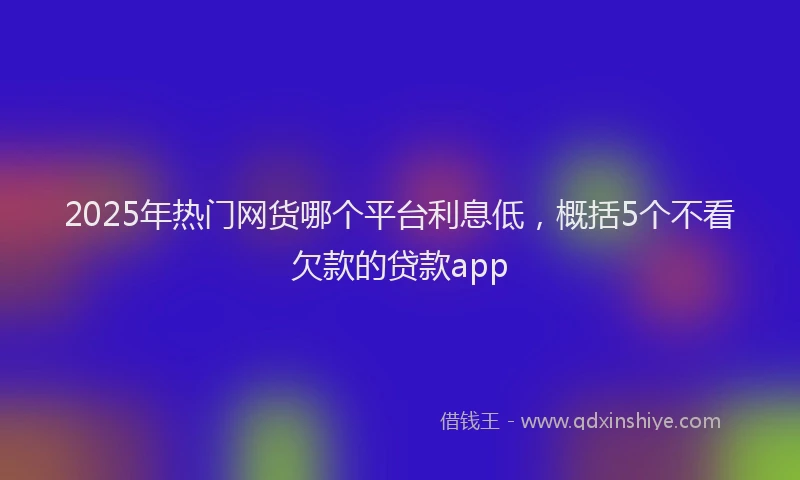 2025年热门网货哪个平台利息低，概括5个不看欠款的贷款app